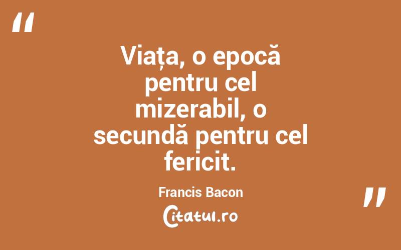 Viaţa, o epocă pentru cel mizerabil, o secundă pentru cel fericit. Francis Bacon
