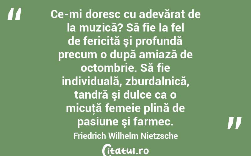 Ce-mi doresc cu adevărat de la muzică? Să fie la fel de fericită şi profundă precum o după amiază de octombrie. Să fie individuală, zburdalnică, tandră şi dulce ca o micuţă femeie plină de pasiune şi farmec. Friedrich Wilhelm Nietzsche