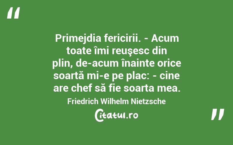 Primejdia fericirii. - Acum toate îmi reuşesc din plin, de-acum înainte orice soartă mi-e pe plac: - cine are chef să fie soarta mea. Friedrich Wilhelm Nietzsche

