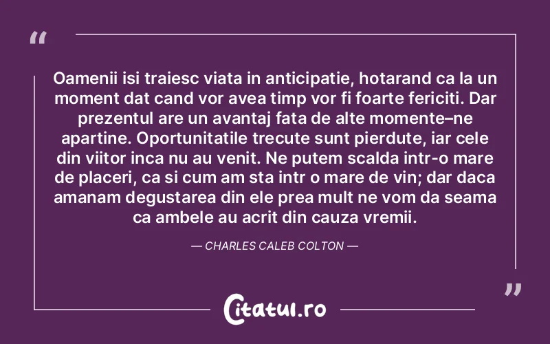 Oamenii isi traiesc viata in anticipatie, hotarand ca la un moment dat cand vor avea timp vor fi foarte fericiti. Dar prezentul are un avantaj fata de alte momente–ne apartine. Oportunitatile trecute sunt pierdute, iar cele din viitor inca nu au venit. Ne putem scalda intr-o mare de placeri, ca si cum am sta intr o mare de vin; dar daca amanam degustarea din ele prea mult ne vom da seama ca ambele au acrit din cauza vremii. Charles Caleb Colton