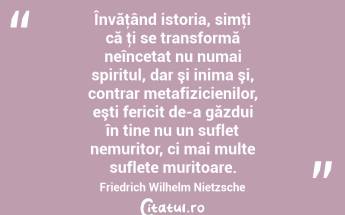 Învăţând istoria, simţi că ţi se transformă neîncetat nu numai spiritul, dar şi inima şi, contrar metafizicienilor, eşti fericit de-a găzdui în tine nu un suflet nemuritor, ci mai multe suflete muritoare. Friedrich Wilhelm Nietzsche...