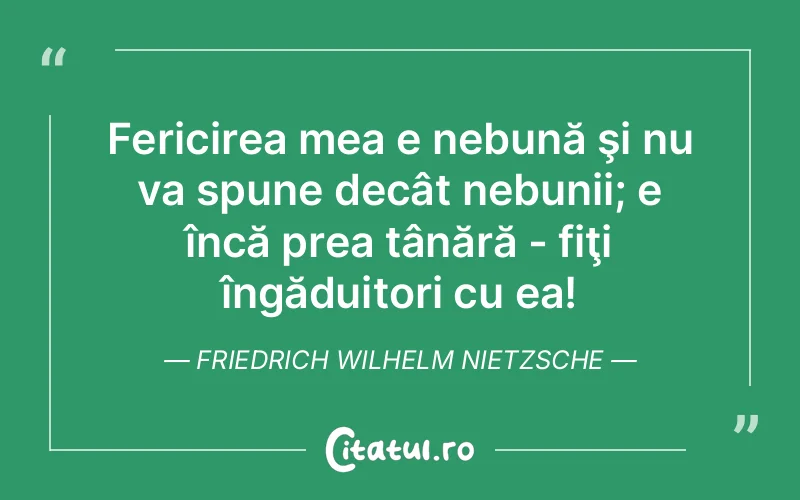 Fericirea mea e nebună şi nu va spune decât nebunii; e încă prea tânără - fiţi îngăduitori cu ea! Friedrich Wilhelm Nietzsche
