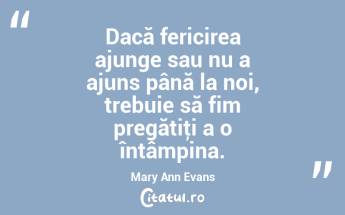 Dacă fericirea ajunge sau nu a ajuns până la noi, trebuie să fim pregătiţi a o întâmpina. Mary Ann Evans...
