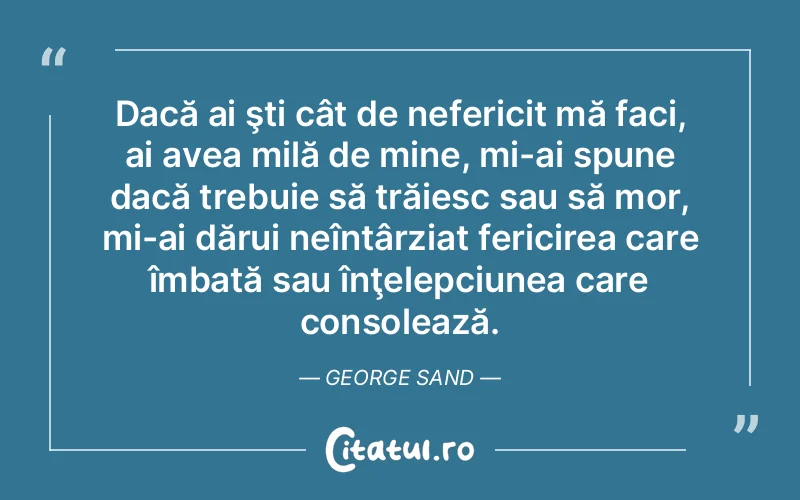Dacă ai şti cât de nefericit mă faci, ai avea milă de mine, mi-ai spune dacă trebuie să trăiesc sau să mor, mi-ai dărui neîntârziat fericirea care îmbată sau înţelepciunea care consolează. George Sand
