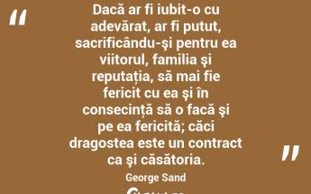 Dacă ar fi iubit-o cu adevărat, ar fi putut, sacrificându-şi pentru ea viitorul, familia şi reputaţia, să mai fie fericit cu ea şi în consecinţă să o facă şi pe ea fericită; căci dragostea este un contract ca şi căsătoria. George Sand...