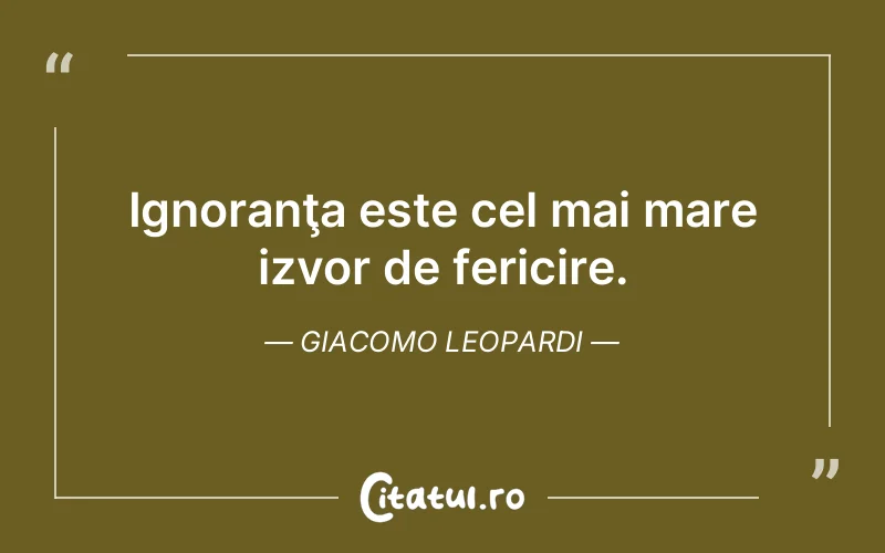 Ignoranţa este cel mai mare izvor de fericire. Giacomo Leopardi