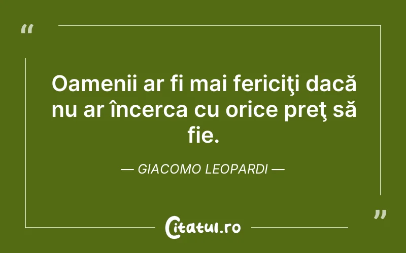 Oamenii ar fi mai fericiţi dacă nu ar încerca cu orice preţ să fie. Giacomo Leopardi