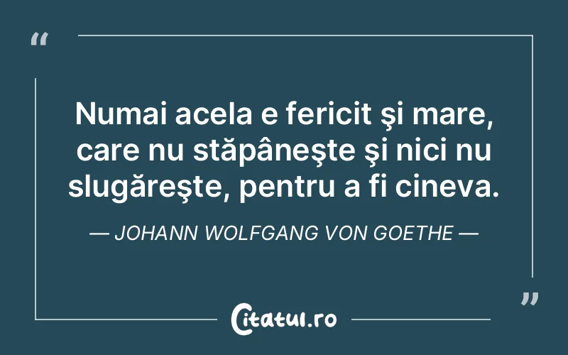 Numai acela e fericit şi mare, care nu stăpâneşte şi nici nu slugăreşte, pentru a fi cineva. Johann Wolfgang von Goethe