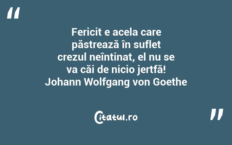 Fericit e acela care păstrează în suflet crezul neîntinat, el nu se va căi de nicio jertfă! Johann Wolfgang von Goethe