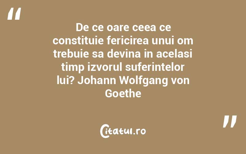 De ce oare ceea ce constituie fericirea unui om trebuie sa devina in acelasi timp izvorul suferintelor lui? Johann Wolfgang von Goethe