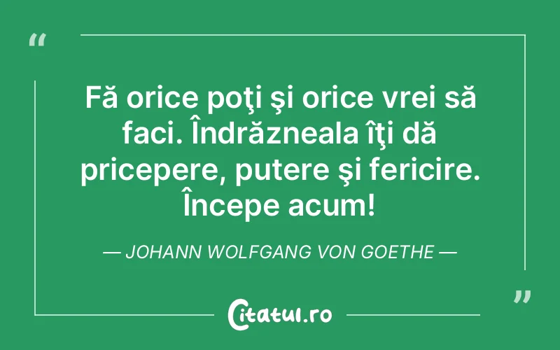 Fă orice poţi şi orice vrei să faci. Îndrăzneala îţi dă pricepere, putere şi fericire. Începe acum! Johann Wolfgang von Goethe