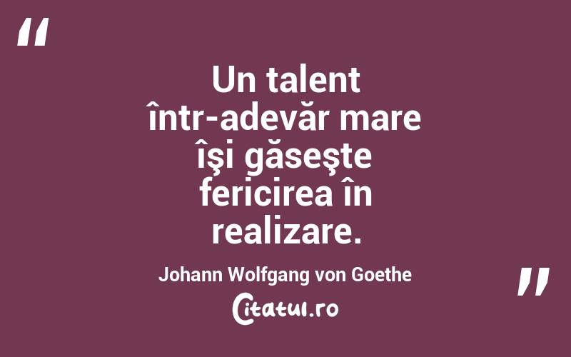 Un talent într-adevăr mare îşi găseşte fericirea în realizare. Johann Wolfgang von Goethe