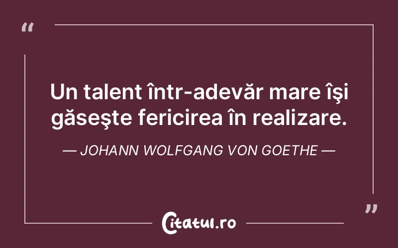 Un talent într-adevăr mare îşi găseşte fericirea în realizare. Johann Wolfgang von Goethe