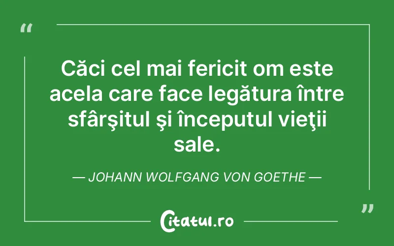 Căci cel mai fericit om este acela care face legătura între sfârşitul şi începutul vieţii sale. Johann Wolfgang von Goethe