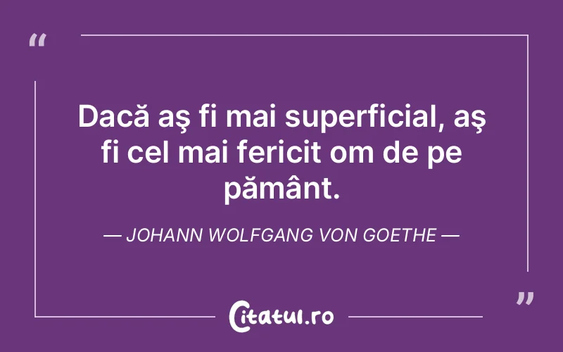 Dacă aş fi mai superficial, aş fi cel mai fericit om de pe pământ. Johann Wolfgang von Goethe