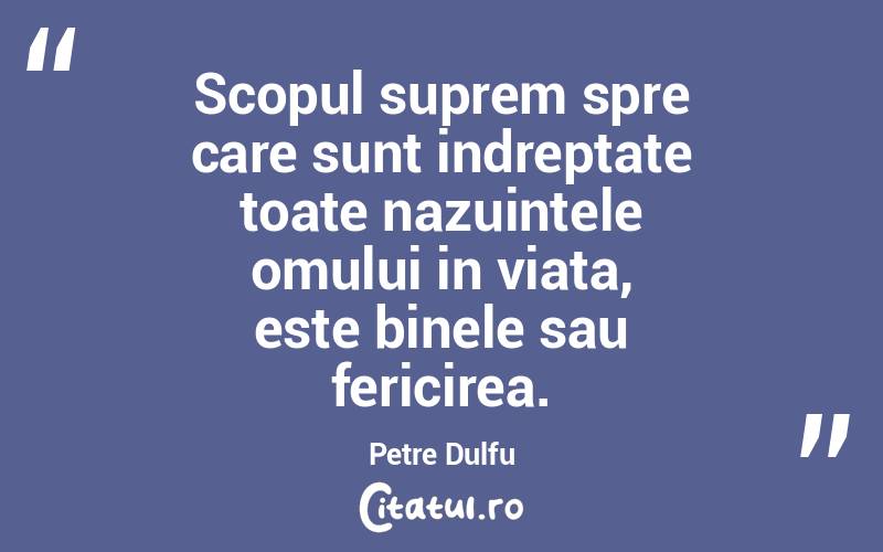 Scopul suprem spre care sunt indreptate toate nazuintele omului in viata, este binele sau fericirea. Petre Dulfu