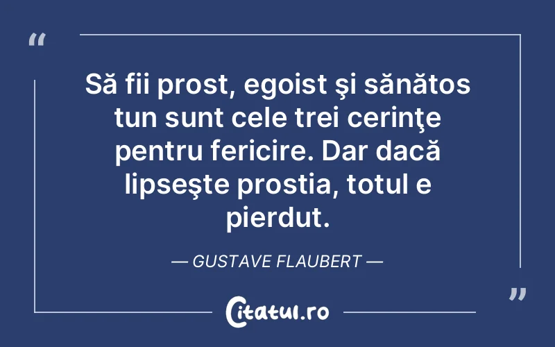 Să fii prost, egoist şi sănătos tun sunt cele trei cerinţe pentru fericire. Dar dacă lipseşte prostia, totul e pierdut. Gustave Flaubert