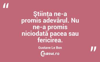 Ştiinţa ne-a promis adevărul. Nu ne-a promis niciodată pacea sau fericirea. Gustave Le Bon...