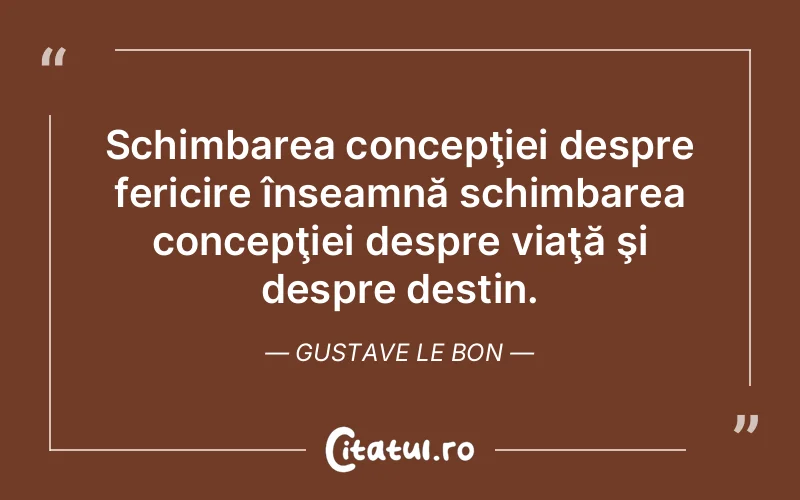 Schimbarea concepţiei despre fericire înseamnă schimbarea concepţiei despre viaţă şi despre destin. Gustave Le Bon