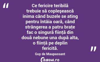 Ce fericire teribilă trebuie să copleşească inima când buzele se ating pentru întâia oară, când strângerea a patru braţe fac o singură fiinţă din două nebune una după alta, o fiinţă pe deplin fericită. Guy de Maupassant...