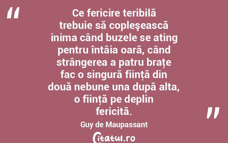 Ce fericire teribilă trebuie să copleşească inima când buzele se ating pentru întâia oară, când strângerea a patru braţe fac o singură fiinţă din două nebune una după alta, o fiinţă pe deplin fericită. Guy de Maupassant