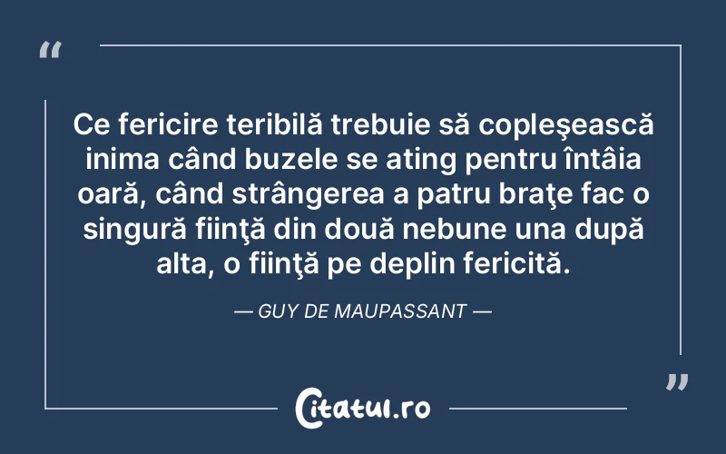 Ce fericire teribilă trebuie să copleşească inima când buzele se ating pentru întâia oară, când strângerea a patru braţe fac o singură fiinţă din două nebune una după alta, o fiinţă pe deplin fericită. Guy de Maupassant
