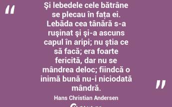Şi lebedele cele bătrâne se plecau în faţa ei. Lebăda cea tânără s-a ruşinat şi şi-a ascuns capul în aripi; nu ştia ce să facă; era foarte fericită, dar nu se mândrea deloc; fiindcă o inimă bună nu-i niciodată mândră. Hans Christian Andersen...