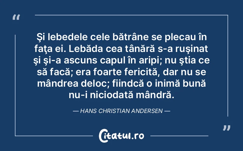 Şi lebedele cele bătrâne se plecau în faţa ei. Lebăda cea tânără s-a ruşinat şi şi-a ascuns capul în aripi; nu ştia ce să facă; era foarte fericită, dar nu se mândrea deloc; fiindcă o inimă bună nu-i niciodată mândră. Hans Christian Andersen