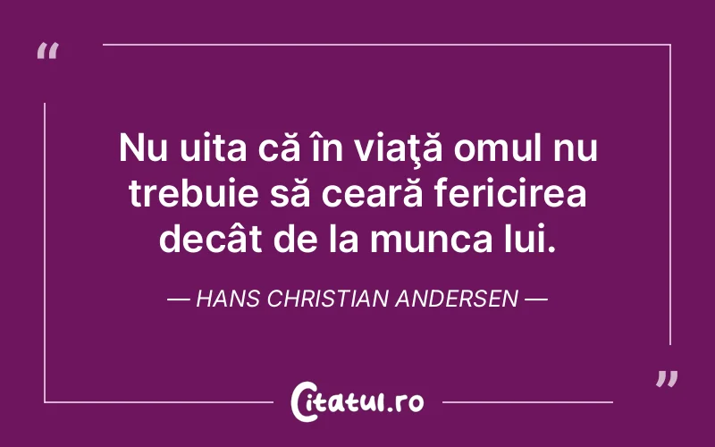 Nu uita că în viaţă omul nu trebuie să ceară fericirea decât de la munca lui. Hans Christian Andersen