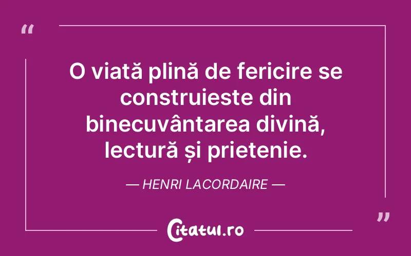 O viață plină de fericire se construieste din binecuvântarea divină, lectură și prietenie. Henri Lacordaire