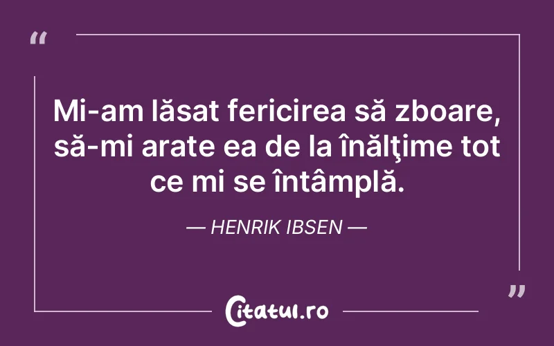 Mi-am lăsat fericirea să zboare, să-mi arate ea de la înălţime tot ce mi se întâmplă. Henrik Ibsen