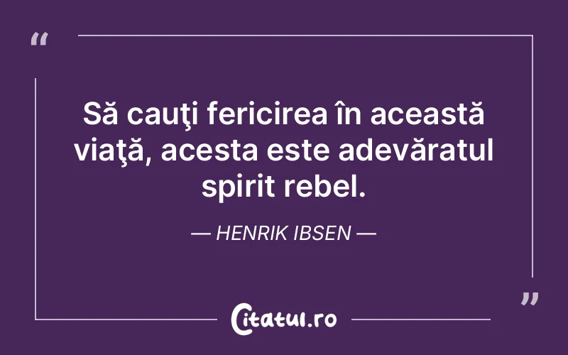 Să cauţi fericirea în această viaţă, acesta este adevăratul spirit rebel. Henrik Ibsen