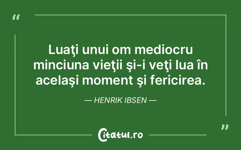 Luaţi unui om mediocru minciuna vieţii şi-i veţi lua în acelaşi moment şi fericirea. Henrik Ibsen