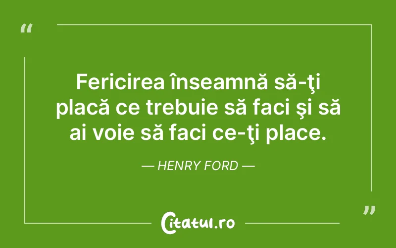 Fericirea înseamnă să-ţi placă ce trebuie să faci şi să ai voie să faci ce-ţi place. Henry Ford