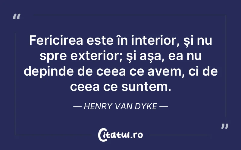 Fericirea este în interior, şi nu spre exterior; şi aşa, ea nu depinde de ceea ce avem, ci de ceea ce suntem. Henry Van Dyke