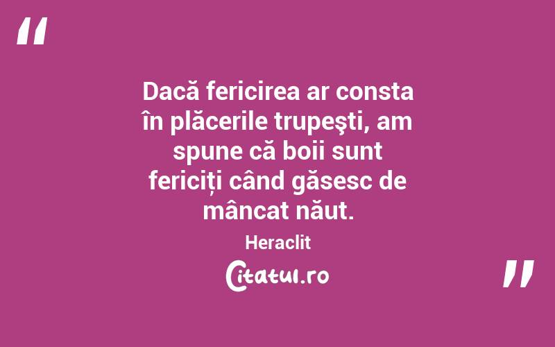 Dacă fericirea ar consta în plăcerile trupeşti, am spune că boii sunt fericiţi când găsesc de mâncat năut. Heraclit