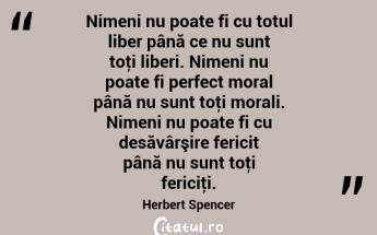 Nimeni nu poate fi cu totul liber până ce nu sunt toţi liberi. Nimeni nu poate fi perfect moral până nu sunt toţi morali. Nimeni nu poate fi cu desăvârşire fericit până nu sunt toţi fericiţi. Herbert Spencer...