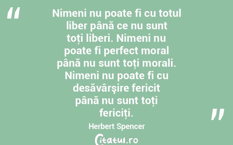 Nimeni nu poate fi cu totul liber până ce nu sunt toţi liberi. Nimeni nu poate fi perfect moral până nu sunt toţi morali. Nimeni nu poate fi cu desăvârşire fericit până nu sunt toţi fericiţi. Herbert Spencer