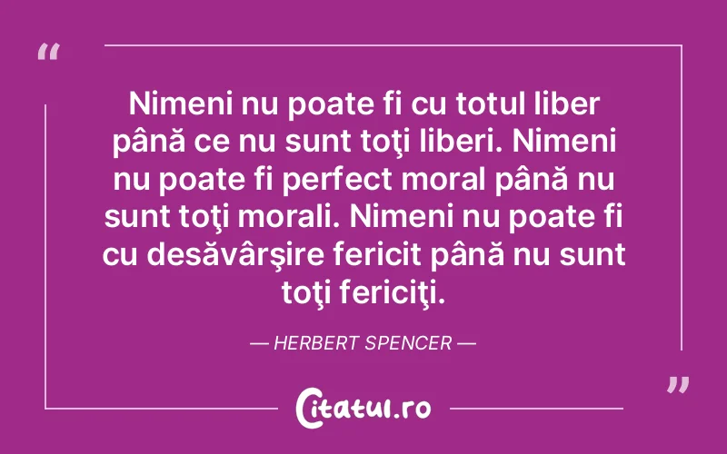 Nimeni nu poate fi cu totul liber până ce nu sunt toţi liberi. Nimeni nu poate fi perfect moral până nu sunt toţi morali. Nimeni nu poate fi cu desăvârşire fericit până nu sunt toţi fericiţi. Herbert Spencer
