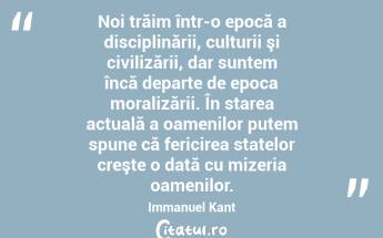 Noi trăim într-o epocă a disciplinării, culturii şi civilizării, dar suntem încă departe de epoca moralizării. În starea actuală a oamenilor putem spune că fericirea statelor creşte o dată cu mizeria oamenilor. Immanuel Kant...
