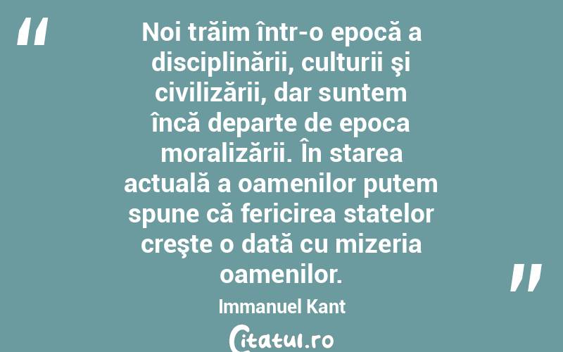 Noi trăim într-o epocă a disciplinării, culturii şi civilizării, dar suntem încă departe de epoca moralizării. În starea actuală a oamenilor putem spune că fericirea statelor creşte o dată cu mizeria oamenilor. Immanuel Kant