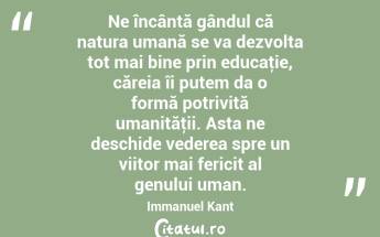 Ne încântă gândul că natura umană se va dezvolta tot mai bine prin educaţie, căreia îi putem da o formă potrivită umanităţii. Asta ne deschide vederea spre un viitor mai fericit al genului uman. Immanuel Kant...