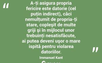 A-ţi asigura propria fericire este datorie (cel puţin indirect), căci nemulţumit de propria-ţi stare, copleşit de multe griji şi în mijlocul unor trebuinţi nesatisfăcute, ai putea deveni uşor o mare ispită pentru violarea datoriilor. Immanuel Kant...
