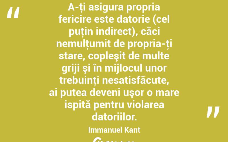 A-ţi asigura propria fericire este datorie (cel puţin indirect), căci nemulţumit de propria-ţi stare, copleşit de multe griji şi în mijlocul unor trebuinţi nesatisfăcute, ai putea deveni uşor o mare ispită pentru violarea datoriilor. Immanuel Kant