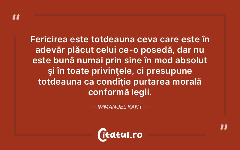 Fericirea este totdeauna ceva care este în adevăr plăcut celui ce-o posedă, dar nu este bună numai prin sine în mod absolut şi în toate privinţele, ci presupune totdeauna ca condiţie purtarea morală conformă legii. Immanuel Kant