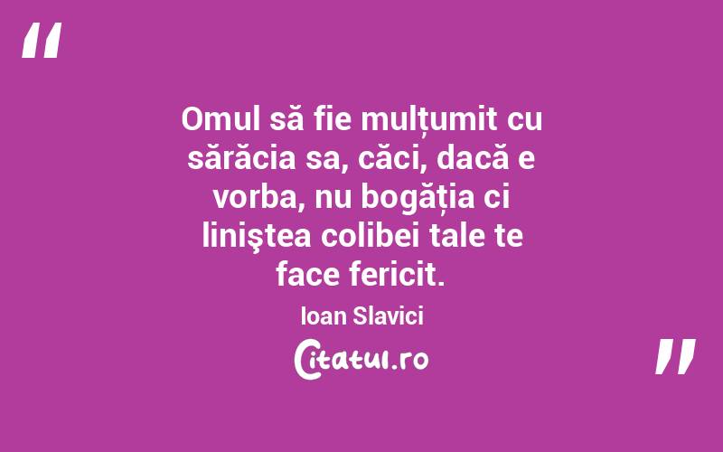 Omul să fie mulţumit cu sărăcia sa, căci, dacă e vorba, nu bogăţia ci liniştea colibei tale te face fericit. Ioan Slavici