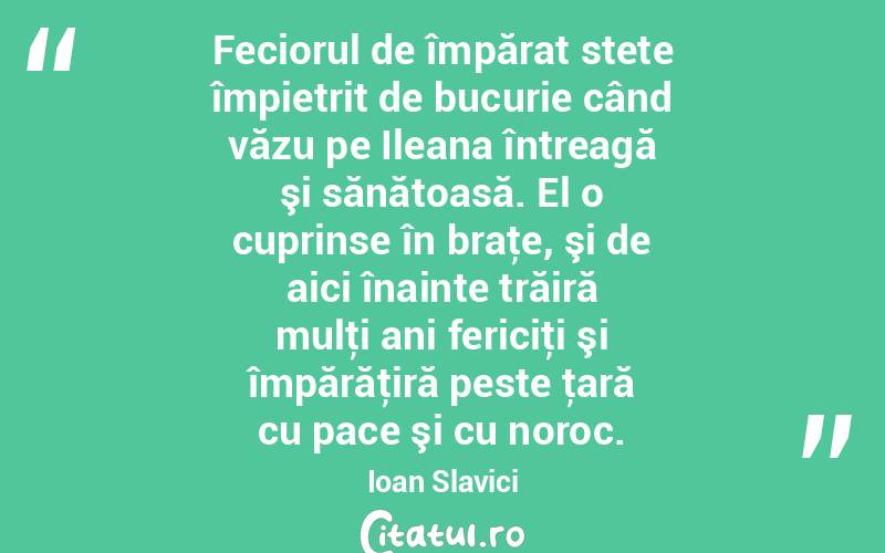 Feciorul de împărat stete împietrit de bucurie când văzu pe Ileana întreagă şi sănătoasă. El o cuprinse în braţe, şi de aici înainte trăiră mulţi ani fericiţi şi împărăţiră peste ţară cu pace şi cu noroc. Ioan Slavici
