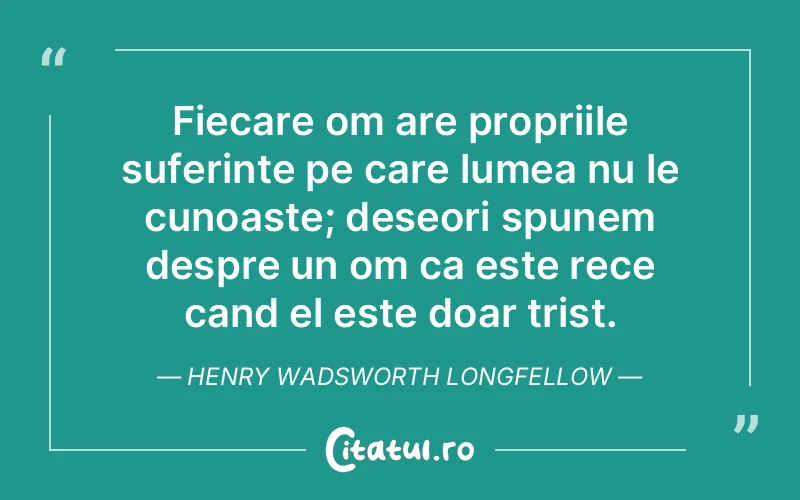 Fiecare om are propriile suferinte pe care lumea nu le cunoaste; deseori spunem despre un om ca este rece cand el este doar trist. Henry Wadsworth Longfellow