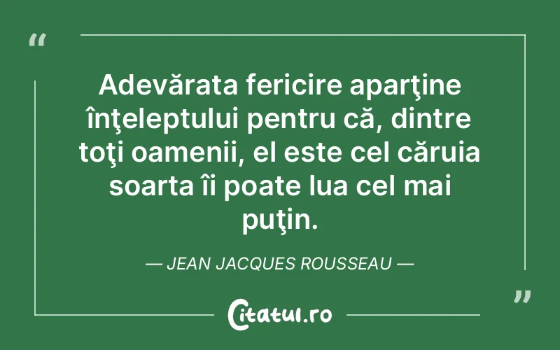 Adevărata fericire aparţine înţeleptului pentru că, dintre toţi oamenii, el este cel căruia soarta îi poate lua cel mai puţin. Jean Jacques Rousseau