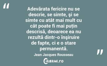 Adevărata fericire nu se descrie, se simte, şi se simte cu atât mai mult cu cât poate fi mai puţin descrisă, deoarece ea nu rezultă dintr-o înşiruire de fapte, ci e o stare permanentă. Jean Jacques Rousseau...